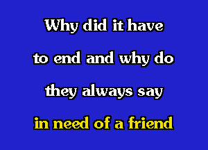 Why did it have
to end and why do

1hey always say

in need of a friend I