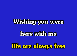 Wishing you were

here with me

life are always free