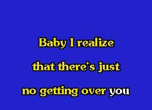 Baby I realize

that there's just

no getting over you