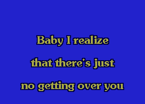 Baby I realize

that there's just

no getting over you