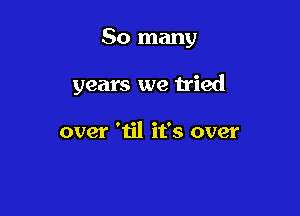 So many

years we h'ied

over 'til it's over