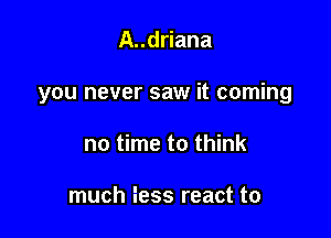 A..driana

you never saw it coming

no time to think

much fess react to