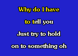 Why do I have

to tell you

Just try to hold

on to something oh