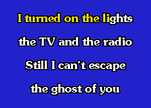 I turned on the lights
the TV and the radio
Still I can't escape

the ghost of you
