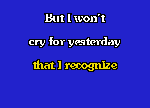 But I won't

cry for yesterday

that I recognize