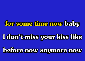 for some time now baby
I don't miss your kiss like

before now anymore now