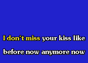 I don't miss your kiss like

before now anymore now