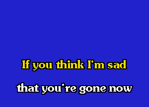 If you think I'm sad

mat you're gone now