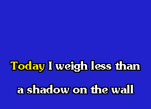 Today I weigh less than

a shadow on me wall