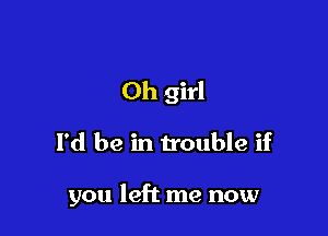 Oh girl

I'd be in trouble if

you left me now