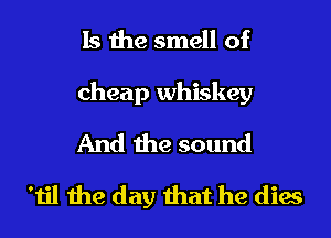 Is the smell of
cheap whiskey
And the sound

'til the day that he dies