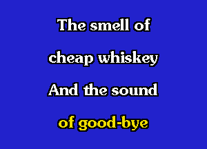 The smell of

cheap whiskey

And the sound

of good-bye
