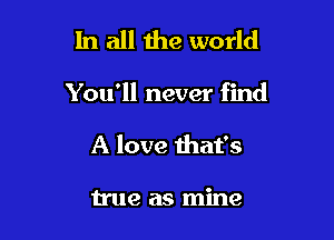 In all the world

You'll never find

A love that's

true as mine