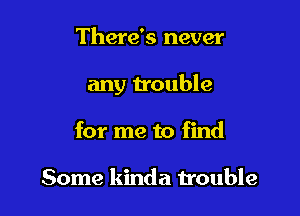 There's never

any trouble

for me to find

Some kinda trouble