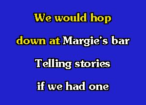 We would hop

down at Margie's bar

Telling storms

if we had one