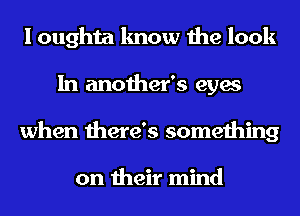 I oughta know the look
In another's eyes
when there's something

on their mind