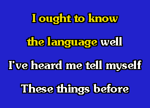 I ought to know
the language well
I've heard me tell myself

These things before