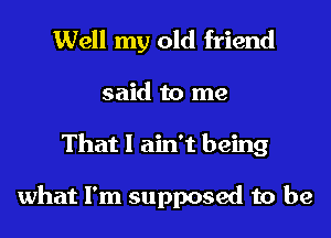 Well my old friend

said to me
That I ain't being

what I'm supposed to be