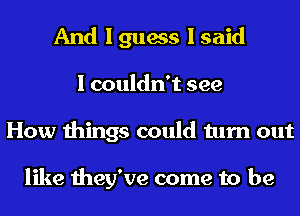 And I guess I said
I couldn't see
How things could turn out

like they've come to be