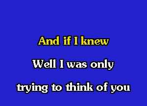 And if I knew
Well 1 was only

trying to think of you
