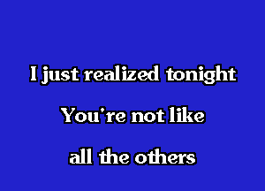 Ijust realized tonight

You're not like

all the oihers