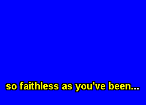 so faithless as you've been...