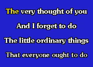 The very thought of you
And I forget to do
The little ordinary things

That everyone ought to do