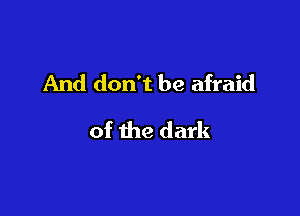 And don't be afraid

of the dark