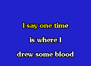 I say one time

is where I

drew some blood