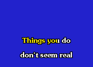 Things you do

don't seem real
