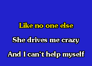 Like no one else
She drives me crazy

And I can't help myself