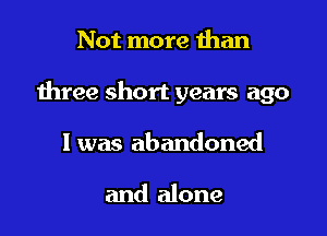 Not more than

three short years ago

1 was abandoned

and alone