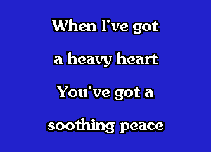 When I've got

a heavy heart
You've got a

soothing peace