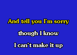 And tell you I'm sorry

though I know

I can't make it up