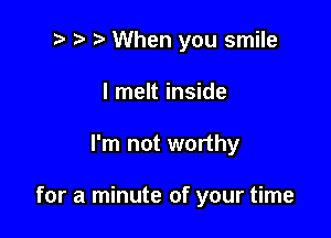 t' r' When you smile
I melt inside

I'm not worthy

for a minute of your time