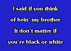 I said if you think
of bein' my brother
It don't matter if

you're black or white