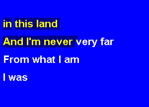 in this land

And I'm never very far

From what I am

I was