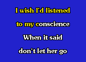 1 wish I'd listened
to my conscience

When it said

don't let her go