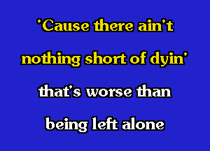 'Cause there ain't
nothing short of dyin'
that's worse than

being left alone