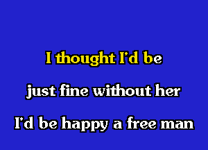 I thought I'd be

just fine without her

I'd be happy a free man