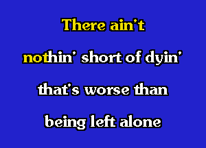 There ain't
nothin' short of dyin'
that's worse than

being left alone