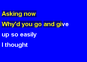 Asking now

Why'd you go and give

up so easily
I thought