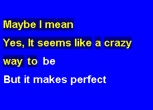 Maybe I mean

Yes, It seems like a crazy

way to be

But it makes perfect