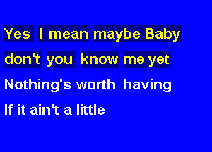 Yes I mean maybe Baby

don't you know me yet

Nothing's worth having

If it ain't a little