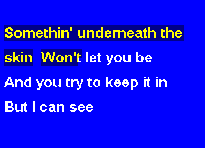 Somethin' underneath the

skin Won't let you be

And you try to keep it in

But I can see