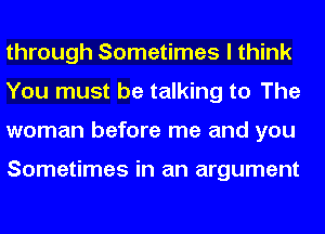 through Sometimes I think
You must be talking to The
woman before me and you

Sometimes in an argument