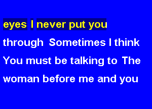 eyes I never put you
through Sometimes I think
You must be talking to The

woman before me and you