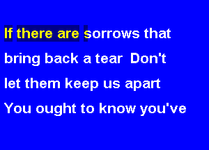 If there are sorrows that
bring back a tear Don't

let them keep us apart

You ought to know you've