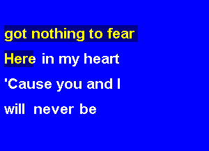 got nothing to fear

Here in my heart
'Cause you and I

will never be