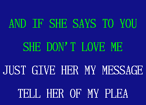 AND IF SHE SAYS TO YOU
SHE DOW T LOVE ME
JUST GIVE HER MY MESSAGE
TELL HER OF MY PLEA